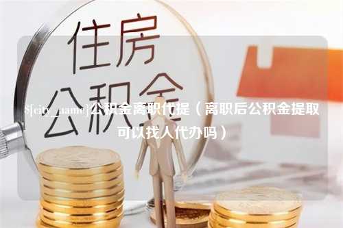 宣威公积金离职代提（离职后公积金提取可以找人代办吗）